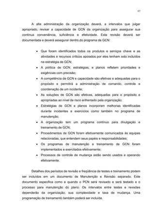 65
A alta administração da organização deverá, a intervalos que julgar
apropriado, revisar a capacidade de GCN da organização para assegurar sua
contínua conveniência, suficiência e efetividade. Esta revisão deverá ser
documentada e deverá assegurar dentro do programa de GCN:
 Que foram identificados todos os produtos e serviços chave e as
atividades e recursos críticos apoiados por eles tenham sido incluídos
na estratégia de GCN;
 A política de GCN, estratégias, e planos refletem prioridades e
exigências com precisão;
 A competência de GCN e capacidade são efetivas e adequadas para o
propósito e permitirá a administração de comando, controle e
coordenação de um incidente;
 As soluções de GCN são efetivas, adequadas para o propósito e
apropriadas ao nível de risco enfrentado pela organização;
 Estratégias de GCN e planos incorporam melhorias identificadas
durante incidentes e exercícios como também no programa de
manutenção;
 A organização tem um programa contínuo para divulgação e
treinamento de GCN;
 Procedimentos de GCN foram efetivamente comunicados às equipes
relacionadas, que entendem seus papéis e responsabilidades;
 Os programas de manutenção e treinamento de GCN foram
implementados e exercitados efetivamente;
 Processos de controle de mudança estão sendo usados e operando
efetivamente.
Detalhes dos períodos de revisão e freqüência de testes e treinamento podem
ser incluídos em um documento de Manutenção e Revisão separado. Este
documento especifica como e quando o PCN será revisado e será testado e o
processo para manutenção do plano. Os intervalos entre testes e revisões
dependerão da organização, sua complexidade e taxa de mudança. Uma
programação de treinamento também poderá ser incluída.
 