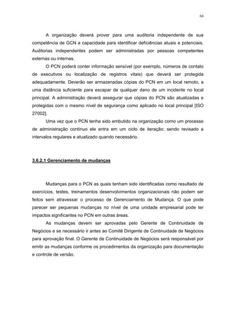 66
A organização deverá prover para uma auditoria independente de sua
competência de GCN a capacidade para identificar deficiências atuais e potenciais.
Auditorias independentes podem ser administradas por pessoas competentes
externas ou internas.
O PCN poderá conter informação sensível (por exemplo, números de contato
de executivos ou localização de registros vitais) que deverá ser protegida
adequadamente. Deverão ser armazenadas cópias do PCN em um local remoto, a
uma distância suficiente para escapar de qualquer dano de um incidente no local
principal. A administração deverá assegurar que cópias do PCN são atualizadas e
protegidas com o mesmo nível de segurança como aplicado no local principal [ISO
27002].
Uma vez que o PCN tenha sido embutido na organização como um processo
de administração contínuo ele entra em um ciclo de iteração; sendo revisado a
intervalos regulares e atualizado quando necessário.
3.6.2.1 Gerenciamento de mudanças
Mudanças para o PCN as quais tenham sido identificadas como resultado de
exercícios, testes, treinamentos desenvolvimentos organizacionais não podem ser
feitos sem atravessar o processo de Gerenciamento de Mudança. O que pode
parecer ser pequenas mudanças no nível de uma unidade empresarial pode ter
impactos significantes no PCN em outras áreas.
As mudanças devem ser aprovadas pelo Gerente de Continuidade de
Negócios e se necessário ir antes ao Comitê Dirigente de Continuidade de Negócios
para aprovação final. O Gerente de Continuidade de Negócios será responsável por
emitir as mudanças conforme os procedimentos da organização para documentação
e controle de versão.
 