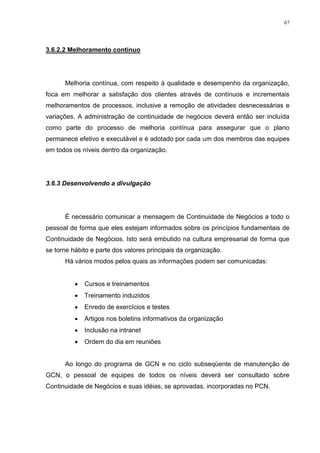 67
3.6.2.2 Melhoramento contínuo
Melhoria contínua, com respeito à qualidade e desempenho da organização,
foca em melhorar a satisfação dos clientes através de contínuos e incrementais
melhoramentos de processos, inclusive a remoção de atividades desnecessárias e
variações. A administração de continuidade de negócios deverá então ser incluída
como parte do processo de melhoria contínua para assegurar que o plano
permanece efetivo e executável e é adotado por cada um dos membros das equipes
em todos os níveis dentro da organização.
3.6.3 Desenvolvendo a divulgação
É necessário comunicar a mensagem de Continuidade de Negócios a todo o
pessoal de forma que eles estejam informados sobre os princípios fundamentais de
Continuidade de Negócios. Isto será embutido na cultura empresarial de forma que
se torne hábito e parte dos valores principais da organização.
Há vários modos pelos quais as informações podem ser comunicadas:
 Cursos e treinamentos
 Treinamento induzidos
 Enredo de exercícios e testes
 Artigos nos boletins informativos da organização
 Inclusão na intranet
 Ordem do dia em reuniões
Ao longo do programa de GCN e no ciclo subseqüente de manutenção de
GCN, o pessoal de equipes de todos os níveis deverá ser consultado sobre
Continuidade de Negócios e suas idéias, se aprovadas, incorporadas no PCN.
 