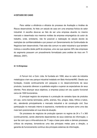68
4 ESTUDO DE CASO
Para validar a eficiência e eficácia do processo de Avaliação e Análise de
Riscos desenvolvido, foi feito um estudo de caso em uma empresa fictícia do setor
industrial. A escolha deve-se ao fato de ser uma empresa atuante no mesmo
mercado e desenhada nos mesmos moldes da empresa empregatícia do autor do
trabalho, onde, entretanto, não foi possível a realização do estudo devido às
restrições de confidencialidade e por possuir um Gerenciamento de Continuidade de
Negócios bem desenvolvido. Fato este não comum no setor industrial e que também
motivou a escolha deste perfil de empresa, uma vez que apenas 39% das empresas
do segmento possuem um procedimento formalizado para análise de risco em TI
(Módulo, 2007).
4.1 A Empresa
A Ferrum Ind. e Com. Ltda. foi fundada em 1958, atua no setor da indústria
metalúrgica e tem seu parque industrial instalado em Belo Horizonte/MG. Desde sua
fundação, investe continuamente em pesquisa e no desenvolvimento de seus
produtos, buscando oferecer a qualidade exigida e superar as expectativas de seus
clientes. Para alcançar seus objetivos, a empresa possui em seu quadro funcional
cerca de 1500 funcionários.
O principal negócio da empresa é a produção de variados tipos de produtos
em aço, como barras laminadas, perfis, arames, fios, pregos, telas, trilhos e tubos,
etc., atendendo principalmente o mercado industrial e de construção civil. Sua
participação no mercado interno é expressiva, mantendo-se sempre como uma das
mais bem posicionadas em sua área de atuação.
Os processos de negócios de produção operam no regime de 24 x 7 x 365
(continuamente), sendo altamente dependentes de seus sistemas de informação, o
que faz com que a infra-estrutura de TI seja a base para estes e demais processos
críticos da empresa, tornando-se uma das principais metas para a direção, a
garantia de funcionamento contínuo dos principais sistemas de informação.
 