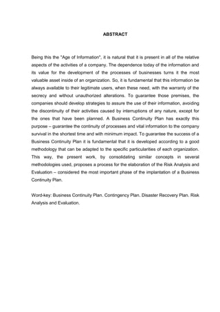 7
ABSTRACT
Being this the "Age of Information", it is natural that it is present in all of the relative
aspects of the activities of a company. The dependence today of the information and
its value for the development of the processes of businesses turns it the most
valuable asset inside of an organization. So, it is fundamental that this information be
always available to their legitimate users, when these need, with the warranty of the
secrecy and without unauthorized alterations. To guarantee those premises, the
companies should develop strategies to assure the use of their information, avoiding
the discontinuity of their activities caused by interruptions of any nature, except for
the ones that have been planned. A Business Continuity Plan has exactly this
purpose – guarantee the continuity of processes and vital information to the company
survival in the shortest time and with minimum impact. To guarantee the success of a
Business Continuity Plan it is fundamental that it is developed according to a good
methodology that can be adapted to the specific particularities of each organization.
This way, the present work, by consolidating similar concepts in several
methodologies used, proposes a process for the elaboration of the Risk Analysis and
Evaluation – considered the most important phase of the implantation of a Business
Continuity Plan.
Word-key: Business Continuity Plan. Contingency Plan. Disaster Recovery Plan. Risk
Analysis and Evaluation.
 