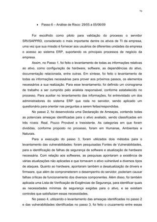 70
 Passo 6 – Análise de Risco: 29/05 a 05/06/09
Foi escolhido como piloto para validação do processo o servidor
SRVSAPPRD, considerado o mais importante dentre os ativos de TI da empresa,
uma vez que sua missão é fornecer aos usuários de diferentes unidades da empresa
o acesso ao sistema ERP, suportando os principais processos de negócio da
empresa.
Assim, no Passo 1, foi feito o levantamento de todas as informações relativas
ao ativo, como configuração de hardware, software, as dependências do ativo,
documentação relacionada, entre outras. Em síntese, foi feito o levantamento de
todas as informações necessárias para prover aos próximos passos, os elementos
necessários a sua realização. Para esse levantamento, foi definido um cronograma
de trabalho a ser cumprido pelo analista responsável, conforme estabelecido no
processo. Para auxiliar no levantamento das informações, foi entrevistado um dos
administradores do sistema ERP que roda no servidor, sendo aplicado um
questionário para orientar nas perguntas a serem feitas/respondidas.
No passo 2, foi desenvolvida uma Declaração de Ameaças, contendo todas
as potenciais ameaças identificadas para o ativo avaliado, sendo classificadas em
três níveis: Real, Pouco Provável e Inexistente. As categorias em que foram
divididas, conforme proposto no processo, foram em Humanas, Ambientais e
Naturais.
Para a execução do passo 3, foram utilizados dois métodos para o
levantamento das vulnerabilidades: foram pesquisadas Fontes de Vulnerabilidades,
para a identificação de falhas de segurança de software e atualização de hardware
necessária. Com relação aos softwares, as pesquisas apontaram a existência de
várias atualizações não aplicadas e que tornavam o ativo vulnerável a diversos tipos
de ataques. Quanto ao hardware, apontaram também a desatualização de drivers e
firmware, que além de comprometerem o desempenho do servidor, poderiam causar
falhas críticas de funcionamento dos diversos componentes. Além disso, foi também
aplicada uma Lista de Verificação de Exigências de Segurança, para identificar quais
as necessidades mínimas de segurança exigidas para o ativo, e se existiam
controles que satisfaziam essas necessidades.
No passo 4, utilizando o levantamento das ameaças identificadas no passo 2
e das vulnerabilidades identificadas no passo 3, foi feito o cruzamento entre essas
 