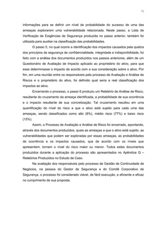 71
informações para se definir um nível de probabilidade do sucesso de uma das
ameaças explorarem uma vulnerabilidade relacionada. Neste passo, a Lista de
Verificação de Exigências de Segurança produzida no passo anterior, também foi
utilizada para auxiliar na classificação das probabilidades.
O passo 5, no qual ocorre a identificação dos impactos causados pela quebra
dos princípios de segurança de confidencialidade, integridade e indisponibilidade, foi
feito com a análise dos documentos produzidos nos passos anteriores, além de um
Questionário de Avaliação de Impacto aplicado ao proprietário do ativo, para que
esse determinasse o impacto de acordo com a sua consideração sobre o ativo. Por
fim, em uma reunião entre os responsáveis pelo processo de Avaliação e Análise de
Riscos e o proprietário do ativo, foi definido qual seria a real classificação dos
impactos ao ativo.
Encerrando o processo, o passo 6 produziu um Relatório de Análise de Risco,
resultante do cruzamento da ameaça identificada, a probabilidade de sua ocorrência
e o impacto resultante de sua concretização. Tal cruzamento resultou em uma
quantificação do nível do risco a que o ativo está sujeito para cada uma das
ameaças, sendo classificados como alto (8%), médio risco (77%) e baixo risco
(15%).
Assim, o Processo de Avaliação e Análise de Risco foi encerrado, apontando,
através dos documentos produzidos, quais as ameaças a que o ativo está sujeito, as
vulnerabilidades que podem ser exploradas por essas ameaças, as probabilidades
de ocorrência e os impactos causados, que de acordo com os níveis que
apresentem, tornam o nível do risco maior ou menor. Todos estes documentos
produzidos durante a aplicação do processo são apresentados no Apêndice Q –
Relatórios Produzidos no Estudo de Caso.
Na avaliação dos responsáveis pelo processo de Gestão de Continuidade de
Negócios, na pessoa do Gestor de Segurança e do Comitê Corporativo de
Segurança, o processo foi considerado viável, de fácil execução, e eficiente e eficaz
no cumprimento de sua proposta.
 
