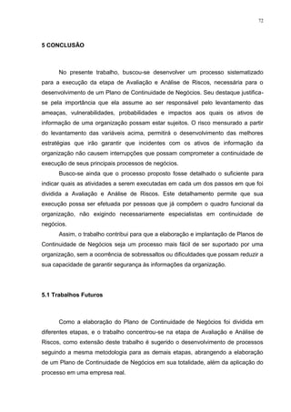 72
5 CONCLUSÃO
No presente trabalho, buscou-se desenvolver um processo sistematizado
para a execução da etapa de Avaliação e Análise de Riscos, necessária para o
desenvolvimento de um Plano de Continuidade de Negócios. Seu destaque justifica-
se pela importância que ela assume ao ser responsável pelo levantamento das
ameaças, vulnerabilidades, probabilidades e impactos aos quais os ativos de
informação de uma organização possam estar sujeitos. O risco mensurado a partir
do levantamento das variáveis acima, permitirá o desenvolvimento das melhores
estratégias que irão garantir que incidentes com os ativos de informação da
organização não causem interrupções que possam comprometer a continuidade de
execução de seus principais processos de negócios.
Busco-se ainda que o processo proposto fosse detalhado o suficiente para
indicar quais as atividades a serem executadas em cada um dos passos em que foi
dividida a Avaliação e Análise de Riscos. Este detalhamento permite que sua
execução possa ser efetuada por pessoas que já compõem o quadro funcional da
organização, não exigindo necessariamente especialistas em continuidade de
negócios.
Assim, o trabalho contribui para que a elaboração e implantação de Planos de
Continuidade de Negócios seja um processo mais fácil de ser suportado por uma
organização, sem a ocorrência de sobressaltos ou dificuldades que possam reduzir a
sua capacidade de garantir segurança às informações da organização.
5.1 Trabalhos Futuros
Como a elaboração do Plano de Continuidade de Negócios foi dividida em
diferentes etapas, e o trabalho concentrou-se na etapa de Avaliação e Análise de
Riscos, como extensão deste trabalho é sugerido o desenvolvimento de processos
seguindo a mesma metodologia para as demais etapas, abrangendo a elaboração
de um Plano de Continuidade de Negócios em sua totalidade, além da aplicação do
processo em uma empresa real.
 