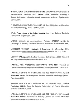 74
INTERNATIONAL ORGANIZATION FOR STANDARDIZATION (ISO); International
Electrotechnical Commission (IEC). ISO/IEC 27001: Information technology -
Security techniques - Information security management systems - Requirements.
Geneva, 2005.
IT GOVERNANCE INSTITUTE (ITGI). COBIT 4.1: Control Objectives for Information
and related Technology. Rolling Meadows, 2007.
KPMG. Preparedness of the Indian Industry: Survey on Business Continuity
Management. Gurgaon: [S.n.], 2002
MADRID. Ministerio de Administraciones Públicas. MAGERIT versión 2:
Metodología de Análisis y Gestión de Riesgos de los Sistemas de Información. 2006.
MICROSOFT TECHNET. Introdução à Segurança da Informação. 2006.
Disponível em: <www.technetbrasil.com.br/seguranca/> Acesso em: 13 jul. 2008.
MÓDULO. 10ª Pesquisa Nacional de Segurança da Informação. 2006. Disponível
em: <http://modulo.com.br> Acesso em 02 mai. 2009.
NATIONAL FIRE PROTECTION ASSOCIATION. NFPA 1600: Standard on
Disaster/Emergency Management and Business Continuity Programs. Quincy, 2007.
NATIONAL INSTITUTE OF STANDARDS AND TECHNOLOGY (NIST). Special
Publication 800-30: Risk Management Guide for Information Technology Systems.
Falls Church, 2002.
NATIONAL INSTITUTE OF STANDARDS AND TECHNOLOGY (NIST). Special
Publication 800-37: Guide for Security Authorization of Federal Information
Systems. Gaithersburg, 2008.
NATIONAL INSTITUTE OF STANDARDS AND TECHNOLOGY (NIST). Special
Publication 800-53: Recommended Security Controls for Federal Information
Systems and Organizations. Gaithersburg, 2009.
 