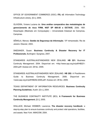 75
OFFICE OF GOVERNMENT COMMERCE (OGC). ITIL v2: Information Technology
Infrastructure Library. [S.l.], 2005.
OLIVEIRA, Viviane Luciana de. Uma análise comparativa das metodologias de
gerenciamento de risco FIRM, NIST SP 800-30 e OCTAVE. 2006. 180f.
Dissertação (Mestrado em Computação) – Universidade Estadual de Campinas,
Campinas.
SÊMOLA, Marcos. Gestão da Segurança da Informação. 10ª reimpressão. Rio de
Janeiro: Elsevier, 2003.
SNEDAKER, Susan. Business Continuity & Disaster Recovery for IT
Professionals. Burlington: Syngress, 2007.
STANDARDS AUSTRALIA/STANDARDS NEW ZEALAND. HB 221: Business
Continuity Management. 2004. Disponível em: <http://www.qsp.org.br/pdf/HB221-
2004.pdf> Acesso em: 28 fev. 2009.
STANDARDS AUSTRALIA/STANDARDS NEW ZEALAND. HB 292: A Practitioners
Guide to Business Continuity Management. 2006. Disponível em:
<www.qsp.org.br/pdf/HB292-2006.pdf> Acesso em: 28 fev. 2009.
TEXAS DEPARTMENT OF INFORMATION RESOURCES. Business Continuity
Planning Guidelines. Austin: [S.n.], 2004.
THE BUSINESS CONTINUITY INSTITUTE (BCI). A Framework for Business
Continuity Management. [S.l.], 2005.
WALLACE, Michael; WEBBER, Lawrence. The disaster recovery handbook: a
step-by-step plan to ensure business continuity and protect vital operations, facilities,
and assets. New York: AMACOM, 2004.
 