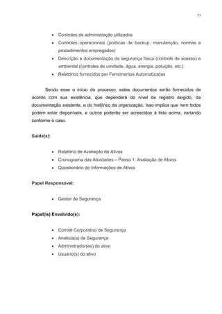 77
 Controles de administração utilizados
 Controles operacionais (políticas de backup, manutenção, normas e
procedimentos empregados)
 Descrição e documentação da segurança física (controle de acesso) e
ambiental (controles de umidade, água, energia, poluição, etc.)
 Relatórios fornecidos por Ferramentas Automatizadas
Sendo esse o início do processo, estes documentos serão fornecidos de
acordo com sua existência, que dependerá do nível de registro exigido, da
documentação existente, e do histórico da organização. Isso implica que nem todos
podem estar disponíveis, e outros poderão ser acrescidos à lista acima, variando
conforme o caso.
Saída(s):
 Relatório de Avaliação de Ativos
 Cronograma das Atividades – Passo 1: Avaliação de Ativos
 Questionário de Informações de Ativos
Papel Responsável:
 Gestor de Segurança
Papel(is) Envolvido(s):
 Comitê Corporativo de Segurança
 Analista(s) de Segurança
 Administrador(es) do ativo
 Usuário(s) do ativo
 