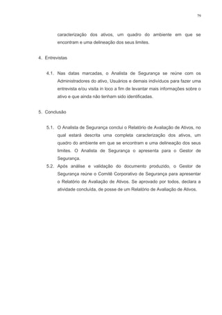 79
caracterização dos ativos, um quadro do ambiente em que se
encontram e uma delineação dos seus limites.
4. Entrevistas
4.1. Nas datas marcadas, o Analista de Segurança se reúne com os
Administradores do ativo, Usuários e demais indivíduos para fazer uma
entrevista e/ou visita in loco a fim de levantar mais informações sobre o
ativo e que ainda não tenham sido identificadas.
5. Conclusão
5.1. O Analista de Segurança conclui o Relatório de Avaliação de Ativos, no
qual estará descrita uma completa caracterização dos ativos, um
quadro do ambiente em que se encontram e uma delineação dos seus
limites. O Analista de Segurança o apresenta para o Gestor de
Segurança.
5.2. Após análise e validação do documento produzido, o Gestor de
Segurança reúne o Comitê Corporativo de Segurança para apresentar
o Relatório de Avaliação de Ativos. Se aprovado por todos, declara a
atividade concluída, de posse de um Relatório de Avaliação de Ativos.
 