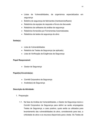 84
 Listas de Vulnerabilidades, de organismos especializados em
segurança
 Boletins de segurança de fabricantes (hardware/software)
 Relatórios de equipes de resposta e fóruns de discussão
 Relatórios de softwares de análise de segurança
 Relatórios fornecidos por Ferramentas Automatizadas
 Relatórios de testes de segurança do ativo
Saída(s):
 Lista de Vulnerabilidades
 Relatório de Testes de Segurança (se aplicado)
 Lista de Verificação de Exigências de Segurança
Papel Responsável:
 Gestor de Segurança
Papel(is) Envolvido(s):
 Comitê Corporativo de Segurança
 Analista(s) de Segurança
Descrição da Atividade:
1. Preparação
1.1. Na fase de Análise de Vulnerabilidades, o Gestor de Segurança reúne o
Comitê Corporativo de Segurança para definir se serão empregados
Testes de Segurança, e caso positivo, quais serão os utilizados para
levantamento das vulnerabilidades do ativo, considerando para isso, a
criticidade do ativo e os recursos disponíveis para o teste. Os Testes de
 