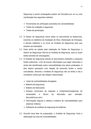 85
Segurança a serem empregados podem ser formados por um ou uma
combinação dos seguintes métodos:
 Ferramentas de verificação automática de vulnerabilidades
 Testes de avaliação e segurança
 Testes de penetração
1.2. O Gestor de Segurança reúne todos os documentos já disponíveis,
incluindo os relatórios de Avaliação de Ativo, Declaração de Ameaças,
e demais relatórios e os envia ao Analista de Segurança para que
possam ser estudados.
1.3. Caso tenha se optado pela realização de Testes de Segurança, o
Gestor de Segurança informa ao Analista de Segurança, qual ou quais
testes deverão ser empregados.
1.4. O Analista de Segurança estuda os documentos recebidos e pesquisa
fontes adicionais, a fim de buscar informações que julgar relevantes e
ainda não identificadas sobre vulnerabilidades dos ativos analisados. A
lista abaixo apresenta uma relação de possíveis fontes a serem
consultadas, devendo o Analista de Segurança não se limitar a ela e
considerar outras que não estejam relacionadas:
 Listas de vulnerabilidades divulgadas
 Boletins de Segurança
 Boletins de fabricantes
 Equipes comerciais de resposta a incidentes/emergências de
computador e fóruns de discussão (por exemplo,
SecurityFocus.com)
 Informações seguras e alertas e boletins de vulnerabilidades para
sistemas militares
 Softwares de análises de segurança de sistemas
1.5. Durante essa fase de preparação, o Analista de Segurança inicia a
elaboração da Lista de Vulnerabilidades.
 