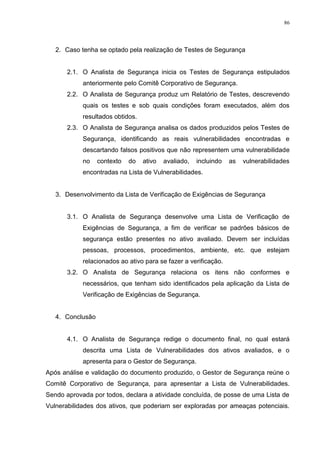 86
2. Caso tenha se optado pela realização de Testes de Segurança
2.1. O Analista de Segurança inicia os Testes de Segurança estipulados
anteriormente pelo Comitê Corporativo de Segurança.
2.2. O Analista de Segurança produz um Relatório de Testes, descrevendo
quais os testes e sob quais condições foram executados, além dos
resultados obtidos.
2.3. O Analista de Segurança analisa os dados produzidos pelos Testes de
Segurança, identificando as reais vulnerabilidades encontradas e
descartando falsos positivos que não representem uma vulnerabilidade
no contexto do ativo avaliado, incluindo as vulnerabilidades
encontradas na Lista de Vulnerabilidades.
3. Desenvolvimento da Lista de Verificação de Exigências de Segurança
3.1. O Analista de Segurança desenvolve uma Lista de Verificação de
Exigências de Segurança, a fim de verificar se padrões básicos de
segurança estão presentes no ativo avaliado. Devem ser incluídas
pessoas, processos, procedimentos, ambiente, etc. que estejam
relacionados ao ativo para se fazer a verificação.
3.2. O Analista de Segurança relaciona os itens não conformes e
necessários, que tenham sido identificados pela aplicação da Lista de
Verificação de Exigências de Segurança.
4. Conclusão
4.1. O Analista de Segurança redige o documento final, no qual estará
descrita uma Lista de Vulnerabilidades dos ativos avaliados, e o
apresenta para o Gestor de Segurança.
Após análise e validação do documento produzido, o Gestor de Segurança reúne o
Comitê Corporativo de Segurança, para apresentar a Lista de Vulnerabilidades.
Sendo aprovada por todos, declara a atividade concluída, de posse de uma Lista de
Vulnerabilidades dos ativos, que poderiam ser exploradas por ameaças potenciais.
 