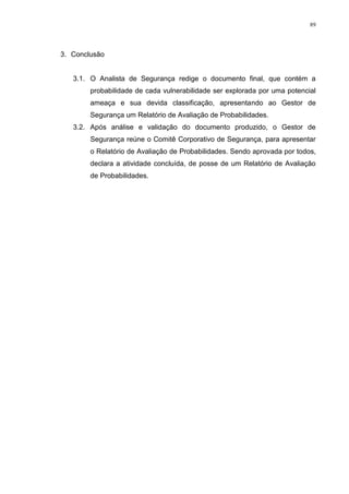 89
3. Conclusão
3.1. O Analista de Segurança redige o documento final, que contém a
probabilidade de cada vulnerabilidade ser explorada por uma potencial
ameaça e sua devida classificação, apresentando ao Gestor de
Segurança um Relatório de Avaliação de Probabilidades.
3.2. Após análise e validação do documento produzido, o Gestor de
Segurança reúne o Comitê Corporativo de Segurança, para apresentar
o Relatório de Avaliação de Probabilidades. Sendo aprovada por todos,
declara a atividade concluída, de posse de um Relatório de Avaliação
de Probabilidades.
 