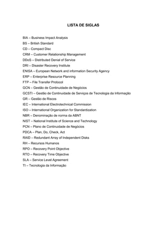 9
LISTA DE SIGLAS
BIA – Business Impact Analysis
BS – British Standard
CD – Compact Disc
CRM – Customer Relationship Management
DDoS – Distributed Denial of Service
DRI – Disaster Recovery Institute
ENISA – European Network and information Security Agency
ERP – Enterprise Resource Planning
FTP – File Transfer Protocol
GCN – Gestão de Continuidade de Negócios
GCSTI – Gestão de Continuidade de Serviços de Tecnologia da Informação
GR – Gestão de Riscos
IEC – International Electrotechnical Commission
ISO – International Organization for Standardization
NBR – Denominação de norma da ABNT
NIST – National Institute of Science and Technology
PCN – Plano de Continuidade de Negócios
PDCA – Plan, Do, Check, Act
RAID – Redundant Array of Independent Disks
RH – Recursos Humanos
RPO – Recovery Point Objective
RTO – Recovery Time Objective
SLA – Service Level Agreement
TI – Tecnologia da Informação
 