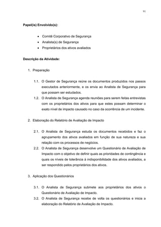 91
Papel(is) Envolvido(s):
 Comitê Corporativo de Segurança
 Analista(s) de Segurança
 Proprietários dos ativos avaliados
Descrição da Atividade:
1. Preparação
1.1. O Gestor de Segurança reúne os documentos produzidos nos passos
executados anteriormente, e os envia ao Analista de Segurança para
que possam ser estudados.
1.2. O Analista de Segurança agenda reuniões para serem feitas entrevistas
com os proprietários dos ativos para que estes possam determinar o
exato nível de impacto causado no caso da ocorrência de um incidente.
2. Elaboração do Relatório de Avaliação de Impacto
2.1. O Analista de Segurança estuda os documentos recebidos e faz o
agrupamento dos ativos avaliados em função de sua natureza e sua
relação com os processos de negócios.
2.2. O Analista de Segurança desenvolve um Questionário de Avaliação de
Impacto com o objetivo de definir quais as prioridades de contingência e
quais os níveis de tolerância à indisponibilidade dos ativos avaliados, a
ser respondido pelos proprietários dos ativos.
3. Aplicação dos Questionários
3.1. O Analista de Segurança submete aos proprietários dos ativos o
Questionário de Avaliação de Impacto.
3.2. O Analista de Segurança recebe de volta os questionários e inicia a
elaboração do Relatório de Avaliação de Impacto.
 