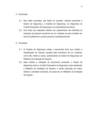 92
4. Entrevistas
4.1. Nas datas marcadas, são feitas as reuniões, estando presentes o
Gestor de Segurança, o Analista de Segurança, os integrantes do
Comitê Corporativo de Segurança e os proprietários dos ativos.
4.2. Com base nas respostas obtidas nos questionários são definidos os
impactos da possível ocorrência de um incidente ao ativo avaliado em
termos qualitativos e quando possível, quantitativamente.
5. Conclusão
5.1. O Analista de Segurança redige o documento final, que contém a
classificação do impacto causado pela ocorrência de um incidente,
como alto, médio ou baixo, apresentando ao Gestor de Segurança um
Relatório de Avaliação de Impacto.
5.2. Após análise e validação do documento produzido, o Gestor de
Segurança reúne o Comitê Corporativo de Segurança, para apresentar
o Relatório de Avaliação de Impacto, e sendo aprovado por todos,
declara a atividade concluída, de posse de um Relatório de Avaliação
de Impacto.
 