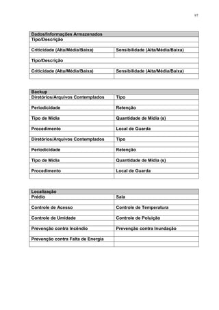 97
Dados/Informações Armazenados
Tipo/Descrição
Criticidade (Alta/Média/Baixa) Sensibilidade (Alta/Média/Baixa)
Tipo/Descrição
Criticidade (Alta/Média/Baixa) Sensibilidade (Alta/Média/Baixa)
Backup
Diretórios/Arquivos Contemplados Tipo
Periodicidade Retenção
Tipo de Mídia Quantidade de Mídia (s)
Procedimento Local de Guarda
Diretórios/Arquivos Contemplados Tipo
Periodicidade Retenção
Tipo de Mídia Quantidade de Mídia (s)
Procedimento Local de Guarda
Localização
Prédio Sala
Controle de Acesso Controle de Temperatura
Controle de Umidade Controle de Poluição
Prevenção contra Incêndio Prevenção contra Inundação
Prevenção contra Falta de Energia
 