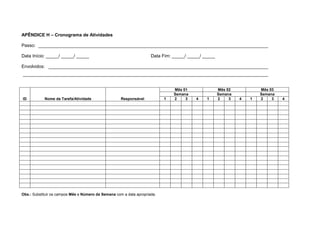 APÊNDICE H – Cronograma de Atividades
Passo: __________________________________________________________________________________________
Data Início: _____/ _____/ _____ Data Fim: _____/ _____/ _____
Envolvidos: ______________________________________________________________________________________
________________________________________________________________________________________________
ID Nome da Tarefa/Atividade Responsável
Mês 01 Mês 02 Mês 03
Semana Semana Semana
1 2 3 4 1 2 3 4 1 2 3 4
Obs.: Substituir os campos Mês e Número da Semana com a data apropriada.
 