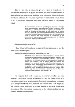98

Com a resposta, o educando procurou focar a importância da
sociabilidade e da coesão do grupo, ressaltando que todos os participantes, de
alguma forma, participaram na aquisição e na construção do conhecimento,
através da utilização dos recursos disponíveis na comunidade virtual. Sihler
(2011, p. 05) aborda o seguinte sobre esse processo dentro da comunidade
virtual:
As comunidades virtuais de aprendizagem priorizam a interação
social, a aprendizagem colaborativa e o trabalho cooperativo. Nesta
perspectiva, a própria comunidade se legitima, por constituir-se a
partir de afinidades de interesses, de conhecimentos, de projetos
mútuos e valores de troca, estabelecidos no processo de cooperação.
Nestas comunidades há a oportunidade de uma aprendizagem ativa,
onde o indivíduo tem papel principal na construção de seu
conhecimento, quando este cria significados por meio de vivências,
exploração, manipulação e interação.

O segundo questionamento foi:
- Qual (is) ponto(s) positivo(s) e negativo(s) você destacaria no uso das
redes sociais na educação?
A aluna informante A elaborou a seguinte resposta:
A facilidade em se obter novas fontes de pesquisa é uma das maiores
vantagens que eu considero que as redes sociais possuem, pois
pessoas de diferentes posicionamentos políticos e cultural nos
servirão para um novo apanhado de consultas para tornar o objeto de
estudo não superficial, mas da mesma forma que amplia, nos
escraviza nos tornando presos a esta forma de pesquisa, sem
generalizar muitos se esquecem de procurar em livros e pesquisas de
campo (caso seja possível). Não devemos também considerar o que
vemos nas redes sociais como a certeza absoluta, mesmo que o
mesmo seja rico em informação e debates, deve-se fazer uma
pesquisa prévia do assunto (INFORMANTE A).

Na resposta dada pela educanda, é possível perceber que esta
considera como ponto positivo a relevância do uso das redes sociais e da
internet em geral, como uma importante ferramenta de auxílio de pesquisa e
apoio ao aprendizado do aluno. Contudo, ela destaca como ponto negativo o
fato de que muitos estudantes se apoiam apenas no ambiente virtual como
forma de se obter informações, esquecendo-se dos métodos tradicionais, que
para ela também são importantes.

 