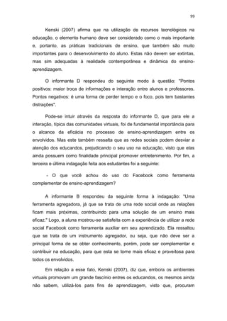 99

Kenski (2007) afirma que na utilização de recursos tecnológicos na
educação, o elemento humano deve ser considerado como o mais importante
e, portanto, as práticas tradicionais de ensino, que também são muito
importantes para o desenvolvimento do aluno. Estas não devem ser extintas,
mas sim adequadas à realidade contemporânea e dinâmica do ensinoaprendizagem.
O informante D respondeu do seguinte modo à questão: "Pontos
positivos: maior troca de informações e interação entre alunos e professores.
Pontos negativos: é uma forma de perder tempo e o foco, pois tem bastantes
distrações".
Pode-se intuir através da resposta do informante D, que para ele a
interação, típica das comunidades virtuais, foi de fundamental importância para
o alcance da eficácia no processo de ensino-aprendizagem entre os
envolvidos. Mas este também ressalta que as redes sociais podem desviar a
atenção dos educandos, prejudicando o seu uso na educação, visto que elas
ainda possuem como finalidade principal promover entretenimento. Por fim, a
terceira e última indagação feita aos estudantes foi a seguinte:
- O que você achou do uso do Facebook como ferramenta
complementar de ensino-aprendizagem?
A informante B respondeu da seguinte forma à indagação: "Uma
ferramenta agregadora, já que se trata de uma rede social onde as relações
ficam mais próximas, contribuindo para uma solução de um ensino mais
eficaz." Logo, a aluna mostrou-se satisfeita com a experiência de utilizar a rede
social Facebook como ferramenta auxiliar em seu aprendizado. Ela ressaltou
que se trata de um instrumento agregador, ou seja, que não deve ser a
principal forma de se obter conhecimento, porém, pode ser complementar e
contribuir na educação, para que esta se torne mais eficaz e proveitosa para
todos os envolvidos.
Em relação a esse fato, Kenski (2007), diz que, embora os ambientes
virtuais promovam um grande fascínio entres os educandos, os mesmos ainda
não sabem, utilizá-los para fins de aprendizagem, visto que, procuram

 