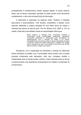 100

principalmente o entretenimento nesses espaços digitais. A autora observa
ainda, que os alunos necessitam perceber as redes sociais como ferramenta
complementar, e não como principal fonte de informação.
A informante A respondeu do seguinte modo: "Facilitou a interação
aluno-aluno e aluno-professor. Tirar dúvidas, compartilhar e debater novos
assuntos referentes à cadeira estudada foi uma ótima forma de manter o
interesse dos alunos na sala de aula". Por fim, Mussoi et Al. (2007, p. 07), ao
avaliar o êxito das comunidades virtuais de aprendizagem afirma que:
Neste contexto, a interação ativa, envolvendo conteúdo e
comunicação social; aprendizagem colaborativa; significados
construídos socialmente e evidenciados pela concordância ou
questionamento, com a intenção de chegar a um acordo;
compartilhamento de recursos entre os alunos; expressões de apoio
e estímulo; vontade de avaliar criticamente o trabalho dos colegas
são os indicativos de que a comunidade on-line formou-se de fato,
obteve sucesso e integrou-se ao grupo.

Percebe-se, com a explanação da informante, e através do referencial
teórico abordado na análise, que a comunidade virtual cumpriu com a função
proposta inicialmente pela educadora, visto que, conseguiu facilitar a
interatividade entre os atores sociais, criando o maior interesse entre os alunos
e proporcionando uma experiência enriquecedora em relação à construção do
conhecimento.

 