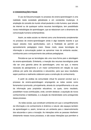 101

6 CONSIDERAÇÕES FINAIS
O uso da Educomunicação no processo de ensino-aprendizagem é uma
realidade nesta sociedade globalizada e em constantes mudanças. A
ampliação do conceito de mundo virtual pautando a vida humana, quer através
da internet ou de quaisquer outros recursos tecnológicos, tem possibilitado
novas metodologias de aprendizagem, que se relacionam com o dinamismo da
comunicação humana contemporânea.
Assim, as redes sociais na internet como uma ferramenta complementar
no processo de ensino-aprendizagem ainda é algo bastante recente e que
requer estudos mais aprofundados, com a finalidade de permitir um
aproveitamento pedagógico maior. Desse modo, essas tecnologias de
informação e comunicação podem se aproximar mais do ambiente escolar,
contribuindo para o enriquecimento das práticas pedagógicas.
Percebe-se que as tecnologias são uma nova forma para a abordagem
do ensino-aprendizado. Entretanto, a inserção dos recursos tecnológicos pode
não ser uma garantia plena de aprendizagem, uma vez que, a mesma
necessita de planejamento e um maior conhecimento em relação às suas
práticas por parte dos educadores e educandos, para que seus resultados
sejam positivos e realmente colaborem para a construção do conhecimento.
A partir da análise da comunidade virtual foi possível concluir que o
processo de ensino-aprendizagem empregando as redes sociais como
ferramenta é promovido, principalmente, através do compartilhamento e do uso
da informação para propósitos educativos, os quais, como resultado,
possibilitam novas contribuições, onde, convém destacar, a aquisição de novos
conhecimentos e habilidades, e a atuação da interatividade como protagonista
desse processo.
As redes sociais, que constituem ambientes em que o compartilhamento
da informação e do conhecimento é dinâmico e natural, são espaços também
de aprendizagem e, assim, tornam-se um ambiente para o desenvolvimento
dos educandos e para a inovação. As interações entre as pessoas interferem
diretamente nesses novos processos, e são essas interações que permitem e

 