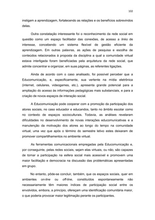 102

instigam a aprendizagem, fortalecendo as relações e os benefícios sobrevindos
delas.
Outra constatação interessante foi o reconhecimento da rede social em
questão como um espaço facilitador das conexões, de acesso a links de
interesse,

concebendo

um

sistema

flexível

de

gestão

eficiente

da

aprendizagem. Em outras palavras, as ações de pesquisa e escolha de
conteúdos relacionados à proposta da disciplina a qual a comunidade virtual
estava interligada foram beneficiadas pela arquitetura da rede social, que
admite concentrar e organizar, em suas páginas, as referentes ligações.
Ainda de acordo com o caso analisado, foi possível perceber que a
Educomunicação, e, especificamente, sua vertente na mídia eletrônica
(internet, celulares, videogames, etc.), apresenta grande potencial para a
ampliação do acesso às informações pedagógicas mais substanciais, e para a
criação de novos espaços de interação social.
A Educomunicação pode cooperar com a promoção da participação dos
atores sociais, no caso educador e educandos, tanto no âmbito escolar como
no contexto de espaços socioculturais. Todavia, as análises revelaram
dificuldades no desenvolvimento de novas interações educomunicativas e a
manutenção da motivação dos atores ao longo do tempo na comunidade
virtual, uma vez que após o término do semestre letivo estes deixaram de
promover compartilhamentos no ambiente virtual.
As ferramentas comunicacionais empregadas pela Educomunicação e,
por conseguinte, pelas redes sociais, sejam elas virtuais, ou não, são capazes
de tornar a participação na esfera social mais acessível e promovem uma
maior facilitação e democracia na discussão das problemáticas apresentadas
em grupo.
No entanto, pôde-se concluir, também, que os espaços sociais, quer em
ambientes

on-line

ou

off-line,

constituídos

espontaneamente

não

necessariamente têm maiores índices de participação social entre os
envolvidos, embora, a princípio, ofereçam uma identificação comunitária maior,
o que poderia provocar maior legitimação perante os participantes.

 
