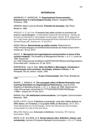 104

REFERÊNCIAS
ANDREWS, P.; HERSCHEL, R. Organizational Communication.
Empowerment in a technological society. Boston: Houghton Mifflin
Company, 1996.
ARANHA, Maria Lúcia de Almeida. Filosofia da educação. São Paulo:
Moderna, 1996.
ARAÚJO, V. D. de Lima. O impacto das redes sociais no processo de
ensino e aprendizagem. Universidade Federal de Pernambuco - Núcleo de
Estudos de Hipertexto e Tecnologias na Educação. Recife, 2010. Disponível
em:< http://www.ufpe.br/nehte/simposio/anais/Anais-Hipertexto-2010/VeronicaDanieli-Araujo.pdf/. Acesso em: 14 set.2013.
ASSIS, Marcos. Desvendando as mídias sociais. Disponível em:
<http://mrassis.blogspot.com/2009/03/desvendando-as-midias-sociais.html/>.
Acesso em: 16 out. 2013.
AXLEY, S. Managerial and organizational communication in terms of the
conduit metaphor. The Academy of Management Review, v. 9, n. 3. Junho de
1984. Disponível
em:<http://siteresources.worldbank.org/EXTGOVACC/Resources/Organizationa
lCommweb.pdf/>. Acesso em: 07 set. 2013.
BORDENAVE, Juan E. Diaz. Além dos Meios e Mensagens: Introdução à
comunicação como processo, tecnologia, sistema e ciência. 5. ed.
Petrópolis, Rio de Janeiro: Vozes, 1994.
______________________. O que é Comunicação. São Paulo: Brasiliense,
1997.
BAKER, J.; SINKULA, W. The synergetic effect of Market Orientation and
Learning Orientation on Organizational Performance. Journal of the
Academy of Marketing Science. v. 27, n. 4. Março de 1999. Disponível em:
<http://link.springer.com/article/10.1177%2F0092070399274002#page11998/>. Acesso em: 07 set. 2013.
BARAN, Paul. On distributed communications. Los Angeles: Communication
Networks, 1964.
BARSI LOPES, Daniel. Cidadania e juventude: usos das mídias digitais na
ONG Aldeia, em Fortaleza, e no projeto KDM, em Barcelona. 2012. 492 f.
Tese (Doutorado em Comunicação). Centro de Ciências da Comunicação,
Universidade do Vale do Rio dos Sinos.
BELLONI, Maria Luiza. Educação à distância. Campinas, SP: Autores
Associados, 2008.
BOYD, D. M.; ELLISON, N. B. Social network sites: Definition, history, and
scholarship. Journal of Computer-Mediated Communication, v.13, n.11, article

 