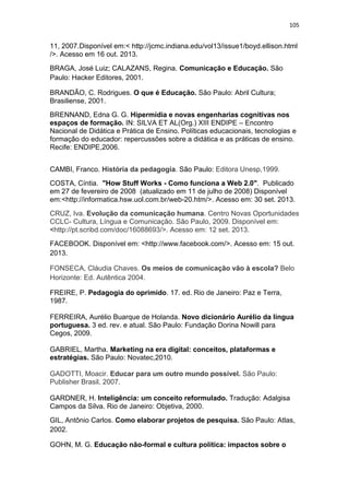 105

11, 2007.Disponível em:< http://jcmc.indiana.edu/vol13/issue1/boyd.ellison.html
/>. Acesso em 16 out. 2013.
BRAGA, José Luiz; CALAZANS, Regina. Comunicação e Educação. São
Paulo: Hacker Editores, 2001.
BRANDÃO, C. Rodrigues. O que é Educação. São Paulo: Abril Cultura;
Brasiliense, 2001.
BRENNAND, Edna G. G. Hipermídia e novas engenharias cognitivas nos
espaços de formação. IN: SILVA ET AL(Org.) XIII ENDIPE – Encontro
Nacional de Didática e Prática de Ensino. Políticas educacionais, tecnologias e
formação do educador: repercussões sobre a didática e as práticas de ensino.
Recife: ENDIPE,2006.
CAMBI, Franco. História da pedagogia. São Paulo: Editora Unesp,1999.
COSTA, Cíntia. "How Stuff Works - Como funciona a Web 2.0". Publicado
em 27 de fevereiro de 2008 (atualizado em 11 de julho de 2008) Disponível
em:<http://informatica.hsw.uol.com.br/web-20.htm/>. Acesso em: 30 set. 2013.
CRUZ, Iva. Evolução da comunicação humana. Centro Novas Oportunidades
CCLC- Cultura, Língua e Comunicação. São Paulo, 2009. Disponível em:
<http://pt.scribd.com/doc/16088693/>. Acesso em: 12 set. 2013.
FACEBOOK. Disponível em: <http://www.facebook.com/>. Acesso em: 15 out.
2013.
FONSECA, Cláudia Chaves. Os meios de comunicação vão à escola? Belo
Horizonte: Ed. Autêntica 2004.
FREIRE, P. Pedagogia do oprimido. 17. ed. Rio de Janeiro: Paz e Terra,
1987.
FERREIRA, Aurélio Buarque de Holanda. Novo dicionário Aurélio da língua
portuguesa. 3 ed. rev. e atual. São Paulo: Fundação Dorina Nowill para
Cegos, 2009.
GABRIEL, Martha. Marketing na era digital: conceitos, plataformas e
estratégias. São Paulo: Novatec,2010.
GADOTTI, Moacir. Educar para um outro mundo possível. São Paulo:
Publisher Brasil, 2007.
GARDNER, H. Inteligência: um conceito reformulado. Tradução: Adalgisa
Campos da Silva. Rio de Janeiro: Objetiva, 2000.
GIL, Antônio Carlos. Como elaborar projetos de pesquisa. São Paulo: Atlas,
2002.
GOHN, M. G. Educação não-formal e cultura política: impactos sobre o

 