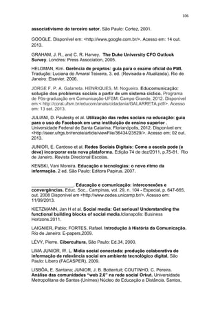 106

associativismo do terceiro setor. São Paulo: Cortez, 2001.
GOOGLE. Disponível em: <http://www.google.com.br/>. Acesso em: 14 out.
2013.
GRAHAM, J. R., and C. R. Harvey. The Duke University CFO Outlook
Survey. Londres: Press Association, 2005.
HELDMAN, Kim. Gerência de projetos: guia para o exame oficial do PMI.
Tradução: Luciana do Amaral Teixeira. 3. ed. (Revisada e Atualizada). Rio de
Janeiro: Elsevier, 2006.
JORGE F. P. A. Galarreta. HENRIQUES, M. Nogueira. Educomunicação:
solução dos problemas sociais a partir de um sistema cíclico. Programa
de Pós-graduação em Comunicação-UFSM. Campo Grande, 2012. Disponível
em:< http://coral.ufsm.br/educom/anais/cidadania/GALARRETA.pdf/>. Acesso
em: 13 set. 2013.
JULIANI, D. Paulesky et al. Utilização das redes sociais na educação: guia
para o uso do Facebook em uma instituição de ensino superior .
Universidade Federal de Santa Catarina, Florianópolis, 2012. Disponível em:
<http://seer.ufrgs.br/renote/article/viewFile/36434/23529/>. Acesso em; 02 out.
2013.
JUNIOR, E. Cardoso et al. Redes Sociais Digitais: Como a escola pode (e
deve) incorporar esta nova plataforma. Edição 74 de dez/2011, p.75-81. Rio
de Janeiro. Revista Direcional Escolas.
KENSKI, Vani Moreira. Educação e tecnologias: o novo ritmo da
informação. 2 ed. São Paulo: Editora Papirus. 2007.
_________________. Educação e comunicação: interconexões e
convergências. Educ. Soc., Campinas, vol. 29, n. 104 - Especial, p. 647-665,
out. 2008 Disponível em <http://www.cedes.unicamp.br/>. Acesso em:
11/09/2013.
KIETZMANN, Jan H et al. Social media: Get serious! Understanding the
functional building blocks of social media.Idianapolis: Business
Horizons.2011.
LAIGNIER, Pablo; FORTES, Rafael. Introdução à História da Comunicação.
Rio de Janeiro: E-papers,2009.
LÉVY, Pierre. Cibercultura. São Paulo: Ed.34, 2000.
LIMA JUNIOR, W. L. Mídia social conectada: produção colaborativa de
informação de relevância social em ambiente tecnológico digital. São
Paulo: Líbero (FACASPER), 2009.
LISBÔA, E. Santana; JUNIOR, J. B. Bottentuit; COUTINHO, C. Pereira.
Análise das comunidades “web 2.0” na rede social Orkut. Universidade
Metropolitana de Santos (Unimes) Núcleo de Educação a Distância. Santos,

 