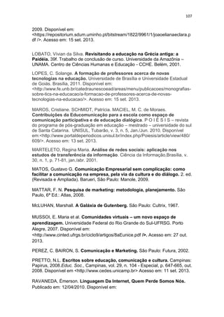 107

2009. Disponível em:
<https://repositorium.sdum.uminho.pt/bitstream/1822/9961/1/joaoelianaeclara.p
df />. Acesso em: 15 set. 2013.
LOBATO, Vívian da Silva. Revisitando a educação na Grécia antiga: a
Paidéia. 39f. Trabalho de conclusão de curso. Universidade da Amazônia –
UNAMA. Centro de Ciências Humanas e Educação - CCHE. Belém, 2001.
LOPES, C. Solange. A formação de professores acerca de novas
tecnologias na educação. Universidade de Brasília e Universidade Estadual
de Goiás. Brasília, 2011. Disponível em:
<http://www.fe.unb.br/catedraunescoead/areas/menu/publicacoes/monografiassobre-tics-na-educacao/a-formacao-de-professores-acerca-de-novastecnologias-na-educacao/>. Acesso em: 15 set. 2013.
MAROS, Cristiane. SCHMIDT, Patrícia. MACIEL, M. C. de Moraes.
Contribuições da Educomunicação para a escola como espaço de
comunicação participativa e de educação dialógica. P O I É S I S – revista
do programa de pós-graduação em educação – mestrado – universidade do sul
de Santa Catarina. UNISUL, Tubarão, v. 3, n. 5, Jan./Jun. 2010. Disponível
em:<http://www.portaldeperiodicos.unisul.br/index.php/Poiesis/article/view/480/
609/>. Acesso em: 13 set. 2013.
MARTELETO, Regina Maria. Análise de redes sociais: aplicação nos
estudos de transferência da informação. Ciência da Informação,Brasília, v.
30, n. 1, p. 71-81, jan./abr. 2001.
MATOS, Gustavo G. Comunicação Empresarial sem complicação: como
facilitar a comunicação na empresa, pela via da cultura e do diálogo. 2. ed.
(Revisada e Ampliada). Barueri, São Paulo: Manole, 2009.
MATTAR, F. N. Pesquisa de marketing: metodologia, planejamento. São
Paulo, 6ª Ed.: Atlas, 2008.
McLUHAN, Marshall. A Galáxia de Gutenberg. São Paulo: Cultrix, 1967.
MUSSOI, E. Maria et al. Comunidades virtuais – um novo espaço de
aprendizagem. Universidade Federal do Rio Grande do Sul-UFRSG. Porto
Alegre, 2007. Disponível em:
<http://www.cinted.ufrgs.br/ciclo9/artigos/8aEunice.pdf />. Acesso em: 27 out.
2013.
PEREZ, C. BAIRON, S. Comunicação e Marketing. São Paulo: Futura, 2002.
PRETTO, N.L. Escritos sobre educação, comunicação e cultura. Campinas:
Papirus, 2008.Educ. Soc., Campinas, vol. 29, n. 104 - Especial, p. 647-665, out.
2008. Disponível em <http://www.cedes.unicamp.br> Acesso em: 11 set. 2013.
RAVANEDA, Émerson. Linguagem Da Internet, Quem Perde Somos Nós.
Publicado em: 12/04/2010. Disponível em:

 