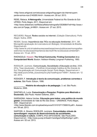 108

<http://www.artigonal.com/educacao-artigos/linguagem-da-internet-quemperde-somos-nos-2140285.html/>. Acesso em: 28 out. 2013.
REBS, Rebeca. A Netnografia. Universidade Federal do Rio Grande do SulUFRSG. Porto Alegre, 2011. Disponível em:
<http://www.slideshare.net/RebecaRebs/netnografia10536864?ref=http://www.r
ebs.com.br/?page_id=660/>. Acesso em 27 out. 2013.

RECUERO, Raquel. Redes sociais na internet. (Coleção Cibercultura). Porto
Alegre: Sulina, 2009.
RESEK, Soraia. Importância das TICs na educação Ambiental. 2011, 36f.
Monografia (graduação de Licenciatura em Biologia). Universidade de Brasília.
Disponível em:
<http://www.fe.unb.br/catedraunescoead/areas/menu/publicacoes/monografiassobre-tics-na-educacao/importancia-das-tic2019s-na-educacao-ambiental/>.
Acesso em: 15 set. 2013.
RHEINGOLD, Howard. The Virtual Community: Finding Connection in a
Computerized World. Boston: Addison-Wesley Longman Publishing, 1993.
ROESLER, Jucimara. Comunicação, Socialidade e Educação on-line. 2008.
251p. Tese (doutorado) – Pontifícia Universidade Católica do Rio Grande do
Sul, Pós-graduação em Comunicação Social. Porto Alegre. Disponível em:<
http://tede.pucrs.br/tde_busca/arquivo.php?codArquivo=1694/>. Acesso em: 12
set. 2013.
RÜDIGER, F. Introdução à teoria da comunicação, problemas correntes e
autores. São Paulo: Edicon, 1998.
__________. História da educação e da pedagogia. 3. ed. São Paulo:
Moderna, 2006.
SANTAELLA, Lucia. Comunicação e Pesquisa: Projetos para Mestrado e
Doutorado. São Paulo: Hacker Editores, 2001.
SARDAGNA, Helena Venites. Educação para todos: uma política do mundo
global. Universidade do Vale do Rio dos Sinos – UNISINOS. Porto Alegre,
2001. Disponível em:
<http://www.liberato.com.br/upload/arquivos/0131010717390616.pdf/>. Acesso
em: 09 set. 2013.
SARTORI, A. Silveira; ROESLER, Jucimara. Comunidades virtuais de
aprendizagem: espaços de desenvolvimento de socialidades,
comunicação e cultura. COMFIL-PUC-SP/COGEAE. São Paulo,2003.
Disponível em: <http://www.pucsp.br/tead/n1a/artigos%20pdf/artigo1.pdf/>.
Acesso em: 02 out. 2013.

 
