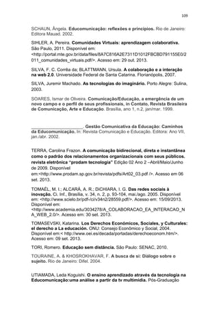 109

SCHAUN, Ângela. Educomunicação: reflexões e princípios. Rio de Janeiro:
Editora Mauad. 2002.
SIHLER, A. Pereira. Comunidades Virtuais: aprendizagem colaborativa.
São Paulo, 2011. Disponível em:
<http://portal.mte.gov.br/data/files/8A7C816A2E7311D1012FBCBD791155E0/2
011_comunidades_virtuais.pdf/>. Acesso em: 29 out. 2013.
SILVA, F. C. Corrêa da; BLATTMANN, Ursula. A colaboração e a interação
na web 2.0. Universidade Federal de Santa Catarina. Florianópolis, 2007.
SILVA, Juremir Machado. As tecnologias do imaginário. Porto Alegre: Sulina,
2003.
SOARES, Ismar de Oliveira. Comunicação/Educação, a emergência de um
novo campo e o perfil de seus profissionais, in Contato, Revista Brasileira
de Comunicação, Arte e Educação. Brasília, ano 1, n.2, jan/mar. 1999.

_____________________. Gestão Comunicativa da Educação: Caminhos
da Educomunicação. In: Revista Comunicação e Educação. Editora: Ano VII,
jan./abr. 2002.
TERRA, Carolina Frazon. A comunicação bidirecional, direta e instantânea
como o padrão dos relacionamentos organizacionais com seus públicos.
revista eletrônica “prodam tecnologia” Edição 02 Ano 2 –Abril/Maio/Junho
de 2009. Disponível
em:<http://www.prodam.sp.gov.br/revista/pdfs/Art02_03.pdf />. Acesso em 06
set. 2013.
TOMAÉL, M. I.; ALCARÁ, A. R.; DiCHIARA, I. G. Das redes sociais à
inovação. Ci. Inf., Brasília, v. 34, n. 2, p. 93-104, mai./ago. 2005. Disponível
em: <http://www.scielo.br/pdf-/ci/v34n2/28559.pdf/>. Acesso em: 15/09/2013.
Disponível em:
<http://www.academia.edu/3034278/A_COLABORACAO_EA_INTERACAO_N
A_WEB_2.0/>. Acesso em: 30 set. 2013.
TOMASEVSKI, Katarina. Los Derechos Económicos, Sociales, y Culturales:
el derecho a La educación. ONU: Consejo Econômico y Social, 2004.
Disponível em:< http://www.oei.es/decada/portadas/derechoeconom.htm/>.
Acesso em: 09 set. 2013.
TORI, Romero. Educação sem distância. São Paulo: SENAC, 2010.
TOURAINE, A. & KHOSROKHAVAR, F. A busca de si: Diálogo sobre o
sujeito. Rio de Janeiro: Difel. 2004.
UTIAMADA, Leda Koguishi. O ensino aprendizado através da tecnologia na
Educomunicação:uma análise a partir da tv multimídia. Pós-Graduação

 