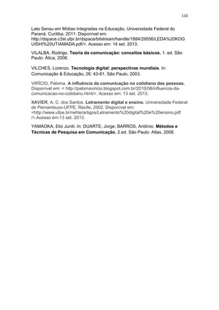 110

Lato Sensu em Mídias Integradas na Educação, Universidade Federal do
Paraná. Curitiba, 2011. Disponível em:
http://dspace.c3sl.ufpr.br/dspace/bitstream/handle/1884/29556/LEDA%20KOG
UISHI%20UTIAMADA.pdf/>. Acesso em: 14 set. 2013.
VILALBA, Rodrigo. Teoria da comunicação: conceitos básicos. 1. ed. São
Paulo: Ática, 2006.
VILCHES, Lorenzo. Tecnologia digital: perspectivas mundiais. In:
Comunicação & Educação, 26: 43-61. São Paulo, 2003.
VIRÍCIO, Paloma. A influência da comunicação no cotidiano das pessoas.
Disponível em: < http://palomaviricio.blogspot.com.br/2010/08/influencia-dacomunicacao-no-cotidiano.html/>. Acesso em: 13 set. 2013.
XAVIER, A. C. dos Santos. Letramento digital e ensino. Universidade Federal
de Pernambuco-UFPE. Recife, 2002. Disponível em:
<http://www.ufpe.br/nehte/artigos/Letramento%20digital%20e%20ensino.pdf
/>.Acesso em:13 set. 2013.
YAMAOKA, Eloi Juniti. In: DUARTE, Jorge; BARROS, Antônio. Métodos e
Técnicas de Pesquisa em Comunicação. 2.ed. São Paulo: Atlas, 2008.

 
