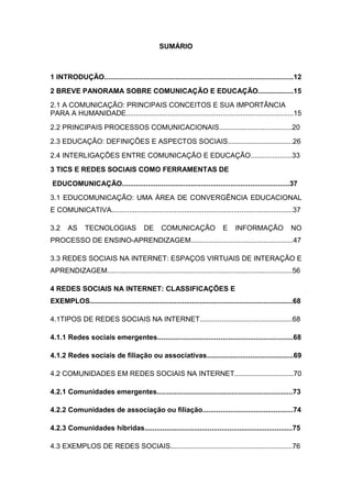 SUMÁRIO

1 INTRODUÇÃO................................................................................................12
2 BREVE PANORAMA SOBRE COMUNICAÇÃO E EDUCAÇÃO..................15
2.1 A COMUNICAÇÃO: PRINCIPAIS CONCEITOS E SUA IMPORTÂNCIA
PARA A HUMANIDADE.....................................................................................15
2.2 PRINCIPAIS PROCESSOS COMUNICACIONAIS.....................................20
2.3 EDUCAÇÃO: DEFINIÇÕES E ASPECTOS SOCIAIS.................................26
2.4 INTERLIGAÇÕES ENTRE COMUNICAÇÃO E EDUCAÇÃO.....................33
3 TICS E REDES SOCIAIS COMO FERRAMENTAS DE
EDUCOMUNICAÇÃO.....................................................................................37
3.1 EDUCOMUNICAÇÃO: UMA ÁREA DE CONVERGÊNCIA EDUCACIONAL
E COMUNICATIVA............................................................................................37
3.2

AS

TECNOLOGIAS

DE

COMUNICAÇÃO

E

INFORMAÇÃO

NO

PROCESSO DE ENSINO-APRENDIZAGEM....................................................47
3.3 REDES SOCIAIS NA INTERNET: ESPAÇOS VIRTUAIS DE INTERAÇÃO E
APRENDIZAGEM..............................................................................................56
4 REDES SOCIAIS NA INTERNET: CLASSIFICAÇÕES E
EXEMPLOS.......................................................................................................68
4.1TIPOS DE REDES SOCIAIS NA INTERNET...............................................68
4.1.1 Redes sociais emergentes.....................................................................68
4.1.2 Redes sociais de filiação ou associativas............................................69
4.2 COMUNIDADES EM REDES SOCIAIS NA INTERNET..............................70
4.2.1 Comunidades emergentes.....................................................................73
4.2.2 Comunidades de associação ou filiação..............................................74
4.2.3 Comunidades híbridas...........................................................................75
4.3 EXEMPLOS DE REDES SOCIAIS..............................................................76

 