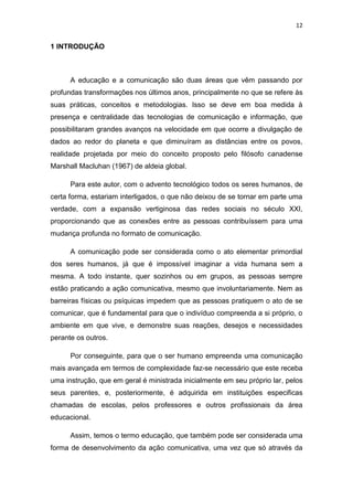 12

1 INTRODUÇÃO

A educação e a comunicação são duas áreas que vêm passando por
profundas transformações nos últimos anos, principalmente no que se refere às
suas práticas, conceitos e metodologias. Isso se deve em boa medida à
presença e centralidade das tecnologias de comunicação e informação, que
possibilitaram grandes avanços na velocidade em que ocorre a divulgação de
dados ao redor do planeta e que diminuíram as distâncias entre os povos,
realidade projetada por meio do conceito proposto pelo filósofo canadense
Marshall Macluhan (1967) de aldeia global.
Para este autor, com o advento tecnológico todos os seres humanos, de
certa forma, estariam interligados, o que não deixou de se tornar em parte uma
verdade, com a expansão vertiginosa das redes sociais no século XXI,
proporcionando que as conexões entre as pessoas contribuíssem para uma
mudança profunda no formato de comunicação.
A comunicação pode ser considerada como o ato elementar primordial
dos seres humanos, já que é impossível imaginar a vida humana sem a
mesma. A todo instante, quer sozinhos ou em grupos, as pessoas sempre
estão praticando a ação comunicativa, mesmo que involuntariamente. Nem as
barreiras físicas ou psíquicas impedem que as pessoas pratiquem o ato de se
comunicar, que é fundamental para que o indivíduo compreenda a si próprio, o
ambiente em que vive, e demonstre suas reações, desejos e necessidades
perante os outros.
Por conseguinte, para que o ser humano empreenda uma comunicação
mais avançada em termos de complexidade faz-se necessário que este receba
uma instrução, que em geral é ministrada inicialmente em seu próprio lar, pelos
seus parentes, e, posteriormente, é adquirida em instituições especificas
chamadas de escolas, pelos professores e outros profissionais da área
educacional.
Assim, temos o termo educação, que também pode ser considerada uma
forma de desenvolvimento da ação comunicativa, uma vez que só através da

 