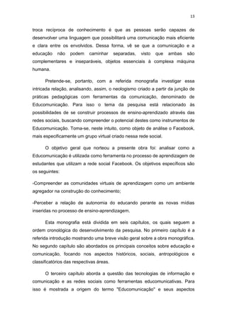 13

troca recíproca de conhecimento é que as pessoas serão capazes de
desenvolver uma linguagem que possibilitará uma comunicação mais eficiente
e clara entre os envolvidos. Dessa forma, vê se que a comunicação e a
educação

não

podem

caminhar

separadas,

visto

que

ambas

são

complementares e inseparáveis, objetos essenciais à complexa máquina
humana.
Pretende-se, portanto, com a referida monografia investigar essa
intricada relação, analisando, assim, o neologismo criado a partir da junção de
práticas pedagógicas com ferramentas da comunicação, denominado de
Educomunicação. Para isso o tema da pesquisa está relacionado às
possibilidades de se construir processos de ensino-aprendizado através das
redes sociais, buscando compreender o potencial destes como instrumentos de
Educomunicação. Toma-se, neste intuito, como objeto de análise o Facebook,
mais especificamente um grupo virtual criado nessa rede social.
O objetivo geral que norteou a presente obra foi: analisar como a
Educomunicação é utilizada como ferramenta no processo de aprendizagem de
estudantes que utilizam a rede social Facebook. Os objetivos específicos são
os seguintes:
-Compreender as comunidades virtuais de aprendizagem como um ambiente
agregador na construção do conhecimento;
-Perceber a relação de autonomia do educando perante as novas mídias
inseridas no processo de ensino-aprendizagem.
Esta monografia está dividida em seis capítulos, os quais seguem a
ordem cronológica do desenvolvimento da pesquisa. No primeiro capítulo é a
referida introdução mostrando uma breve visão geral sobre a obra monográfica.
No segundo capítulo são abordados os principais conceitos sobre educação e
comunicação, focando nos aspectos históricos, sociais, antropológicos e
classificatórios das respectivas áreas.
O terceiro capítulo aborda a questão das tecnologias de informação e
comunicação e as redes sociais como ferramentas educomunicativas. Para
isso é mostrada a origem do termo "Educomunicação" e seus aspectos

 