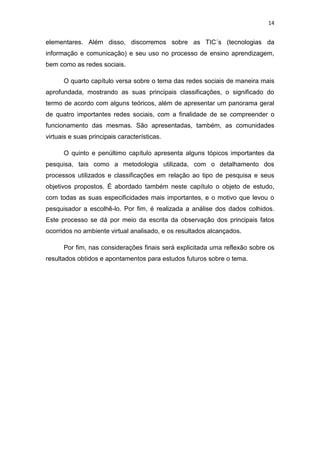 14

elementares. Além disso, discorremos sobre as TIC´s (tecnologias da
informação e comunicação) e seu uso no processo de ensino aprendizagem,
bem como as redes sociais.
O quarto capítulo versa sobre o tema das redes sociais de maneira mais
aprofundada, mostrando as suas principais classificações, o significado do
termo de acordo com alguns teóricos, além de apresentar um panorama geral
de quatro importantes redes sociais, com a finalidade de se compreender o
funcionamento das mesmas. São apresentadas, também, as comunidades
virtuais e suas principais características.
O quinto e penúltimo capítulo apresenta alguns tópicos importantes da
pesquisa, tais como a metodologia utilizada, com o detalhamento dos
processos utilizados e classificações em relação ao tipo de pesquisa e seus
objetivos propostos. É abordado também neste capítulo o objeto de estudo,
com todas as suas especificidades mais importantes, e o motivo que levou o
pesquisador a escolhê-lo. Por fim, é realizada a análise dos dados colhidos.
Este processo se dá por meio da escrita da observação dos principais fatos
ocorridos no ambiente virtual analisado, e os resultados alcançados.
Por fim, nas considerações finais será explicitada uma reflexão sobre os
resultados obtidos e apontamentos para estudos futuros sobre o tema.

 