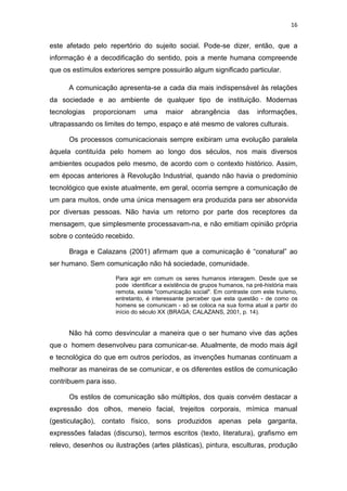 16

este afetado pelo repertório do sujeito social. Pode-se dizer, então, que a
informação é a decodificação do sentido, pois a mente humana compreende
que os estímulos exteriores sempre possuirão algum significado particular.
A comunicação apresenta-se a cada dia mais indispensável às relações
da sociedade e ao ambiente de qualquer tipo de instituição. Modernas
tecnologias

proporcionam

uma

maior

abrangência

das

informações,

ultrapassando os limites do tempo, espaço e até mesmo de valores culturais.
Os processos comunicacionais sempre exibiram uma evolução paralela
àquela contituída pelo homem ao longo dos séculos, nos mais diversos
ambientes ocupados pelo mesmo, de acordo com o contexto histórico. Assim,
em épocas anteriores à Revolução Industrial, quando não havia o predomínio
tecnológico que existe atualmente, em geral, ocorria sempre a comunicação de
um para muitos, onde uma única mensagem era produzida para ser absorvida
por diversas pessoas. Não havia um retorno por parte dos receptores da
mensagem, que simplesmente processavam-na, e não emitiam opinião própria
sobre o conteúdo recebido.
Braga e Calazans (2001) afirmam que a comunicação é “conatural” ao
ser humano. Sem comunicação não há sociedade, comunidade.
Para agir em comum os seres humanos interagem. Desde que se
pode identificar a existência de grupos humanos, na pré-história mais
remota, existe "comunicação social". Em contraste com este truísmo,
entretanto, é interessante perceber que esta questão - de como os
homens se comunicam - só se coloca na sua forma atual a partir do
início do século XX (BRAGA; CALAZANS, 2001, p. 14).

Não há como desvincular a maneira que o ser humano vive das ações
que o homem desenvolveu para comunicar-se. Atualmente, de modo mais ágil
e tecnológica do que em outros períodos, as invenções humanas continuam a
melhorar as maneiras de se comunicar, e os diferentes estilos de comunicação
contribuem para isso.
Os estilos de comunicação são múltiplos, dos quais convém destacar a
expressão dos olhos, meneio facial, trejeitos corporais, mímica manual
(gesticulação), contato físico, sons produzidos apenas pela garganta,
expressões faladas (discurso), termos escritos (texto, literatura), grafismo em
relevo, desenhos ou ilustrações (artes plásticas), pintura, esculturas, produção

 