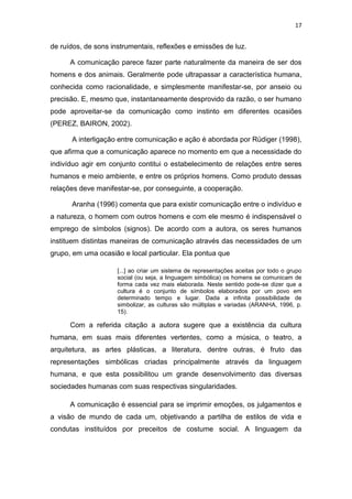17

de ruídos, de sons instrumentais, reflexões e emissões de luz.
A comunicação parece fazer parte naturalmente da maneira de ser dos
homens e dos animais. Geralmente pode ultrapassar a característica humana,
conhecida como racionalidade, e simplesmente manifestar-se, por anseio ou
precisão. E, mesmo que, instantaneamente desprovido da razão, o ser humano
pode aproveitar-se da comunicação como instinto em diferentes ocasiões
(PEREZ, BAIRON, 2002).
A interligação entre comunicação e ação é abordada por Rüdiger (1998),
que afirma que a comunicação aparece no momento em que a necessidade do
indivíduo agir em conjunto contitui o estabelecimento de relações entre seres
humanos e meio ambiente, e entre os próprios homens. Como produto dessas
relações deve manifestar-se, por conseguinte, a cooperação.
Aranha (1996) comenta que para existir comunicação entre o indivíduo e
a natureza, o homem com outros homens e com ele mesmo é indispensável o
emprego de símbolos (signos). De acordo com a autora, os seres humanos
instituem distintas maneiras de comunicação através das necessidades de um
grupo, em uma ocasião e local particular. Ela pontua que
[...] ao criar um sistema de representações aceitas por todo o grupo
social (ou seja, a linguagem simbólica) os homens se comunicam de
forma cada vez mais elaborada. Neste sentido pode-se dizer que a
cultura é o conjunto de símbolos elaborados por um povo em
determinado tempo e lugar. Dada a infinita possibilidade de
simbolizar, as culturas são múltiplas e variadas (ARANHA, 1996, p.
15).

Com a referida citação a autora sugere que a existência da cultura
humana, em suas mais diferentes vertentes, como a música, o teatro, a
arquitetura, as artes plásticas, a literatura, dentre outras, é fruto das
representações simbólicas criadas principalmente através da linguagem
humana, e que esta possibilitou um grande desenvolvimento das diversas
sociedades humanas com suas respectivas singularidades.
A comunicação é essencial para se imprimir emoções, os julgamentos e
a visão de mundo de cada um, objetivando a partilha de estilos de vida e
condutas instituídos por preceitos de costume social. A linguagem da

 