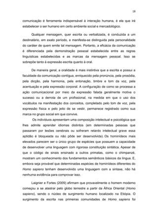 18

comunicação é ferramenta indispensável à interação humana, é ela que irá
estabelecer o ser humano em certo ambiente social e mercadológico.
Qualquer mensagem, quer escrita ou verbalizada, é conduzida a um
destinatário, em exato período, e manifesta-se distinguida pela personalidade
do caráter de quem emite tal mensagem. Portanto, a eficácia da comunicação
é diferenciada pela demonstração pessoal estabelecida entre as regras
linguísticas estabelecidas e as marcas da mensagem pessoal. Isso se
sobrepõe tanto à expressão escrita quanto à oral.
De maneira geral, a oralidade é mais instintiva que a escrita e possui a
faculdade da comunicação contígua, enriquecido pela pronúncia, pela prosódia,
pela dicção, pela harmonia, pela entonação, timbre e tom da voz, pela
acentuação e pela expressão corporal. A configuração de como se processa a
ação comunicacional por meio da expressão falada geralmente motiva o
sucesso ou a derrota de um profissional, na medida em que o uso dos
vocábulos na manifestação dos conceitos, completado pelo tom de voz, pela
expressão física e pelo jeito de se vestir, permanece registrado como sua
marca no grupo social em que convive.
Os indivíduos apresentam uma composição intelectual e psicológica que
lhes admite aprender idiomas distintos (em determinadas pessoas que
passaram por lesões cerebrais ou sofreram retardo intelectual grave essa
aptidão é bloqueada ou não pôde ser desenvolvida). Os hominídeos mais
elevados parecem ser o único grupo de espécies que possuem a capacidade
de desenvolver uma linguagem com rigorosa constituição sintática. Apesar de
que o código de sinais ensinado a outros primatas, como o chimpanzé,
mostram um conhecimento dos fundamentos semânticos básicos da língua. E,
embora seja provável que determinadas espécies de hominídeos diferentes do
Homo sapiens tenham desenvolvido uma linguagem com a sintaxe, não há
nenhuma evidência para comprovar isso.
Laignier e Fortes (2009) afirmam que provavelmente o homem moderno
começou a se alastrar pelo globo terrestre a partir da África Oriental (Homo
sapiens), sendo o núcleo de surgimento humano localizado na Etiópia. O
surgimento da escrita nas primeiras comunidades de Homo sapiens foi

 