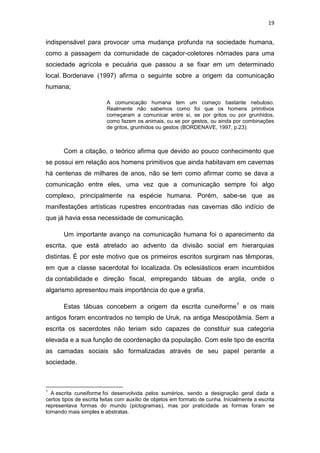 19

indispensável para provocar uma mudança profunda na sociedade humana,
como a passagem da comunidade de caçador-coletores nômades para uma
sociedade agrícola e pecuária que passou a se fixar em um determinado
local. Bordenave (1997) afirma o seguinte sobre a origem da comunicação
humana;
A comunicação humana tem um começo bastante nebuloso.
Realmente não sabemos como foi que os homens primitivos
começaram a comunicar entre si, se por gritos ou por grunhidos,
como fazem os animais, ou se por gestos, ou ainda por combinações
de gritos, grunhidos ou gestos (BORDENAVE, 1997, p.23).

Com a citação, o teórico afirma que devido ao pouco conhecimento que
se possui em relação aos homens primitivos que ainda habitavam em cavernas
há centenas de milhares de anos, não se tem como afirmar como se dava a
comunicação entre eles, uma vez que a comunicação sempre foi algo
complexo, principalmente na espécie humana. Porém, sabe-se que as
manifestações artísticas rupestres encontradas nas cavernas dão indício de
que já havia essa necessidade de comunicação.
Um importante avanço na comunicação humana foi o aparecimento da
escrita, que está atrelado ao advento da divisão social em hierarquias
distintas. É por este motivo que os primeiros escritos surgiram nas têmporas,
em que a classe sacerdotal foi localizada. Os eclesiásticos eram incumbidos
da contabilidade e direção fiscal, empregando tábuas de argila, onde o
algarismo apresentou mais importância do que a grafia.
Estas tábuas concebem a origem da escrita cuneiforme1 e os mais
antigos foram encontrados no templo de Uruk, na antiga Mesopotâmia. Sem a
escrita os sacerdotes não teriam sido capazes de constituir sua categoria
elevada e a sua função de coordenação da população. Com este tipo de escrita
as camadas sociais são formalizadas através de seu papel perante a
sociedade.

1

A escrita cuneiforme foi desenvolvida pelos sumérios, sendo a designação geral dada a
certos tipos de escrita feitas com auxílio de objetos em formato de cunha. Inicialmente a escrita
representava formas do mundo (pictogramas), mas por praticidade as formas foram se
tornando mais simples e abstratas.

 