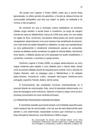 20

De acordo com Laignier e Fortes (2009), antes que a escrita fosse
generalizada, no último período do paleolítico, o homem já utilizava formas de
comunicação pictográfica, que teve sua origem no gesto, na oralidade e na
mímica, e não na palavra.
No momento em que a revolução urbana estabeleceu as primitivas
cidades surgiu também a escrita linear e cuneiforme, ao longo da margem
oriental da costa do Mediterrâneo. Cerca de 3.500 anos atrás, em uma aldeia
na região da Síria, os fenícios, mercadores diferenciados por serem grandes
navegadores, desenvolveram uma nova maneira mais simplificada de escrever,
com vinte sinais de caráter ideográfico e alfabético, ou seja, que representavam
os sons graficamente e inicialmente simbolizavam apenas as consoantes,
levando ao alfabeto semita constituído na região do Oriente Médio. Quinhentos
anos depois, o alfabeto passou por uma separação em quatro subalfabetos: o
sul-semita, o cananeu, o aramaico e o grego arcaico.
Conforme Laignier e Fortes (2009), os gregos desenvolveram as cinco
vogais modernas para adaptar o novo alfabeto para o idioma deles, dando
início ao primeiro alfabeto escrito da esquerda para a direita. Com o advento do
Império Romano, este se propagou para o Mediterrâneo e foi adotado
pelos romanos, tornando-se o latim, ancestral das línguas românicas como
português, espanhol, francês, italiano, dentre outras.
O funcionamento das sociedades humanas contemporâneas só é
possível através da comunicação. Esta, como foi abordada anteriormente, é a
troca de mensagens entre indivíduos. Vejamos no tópico a seguir como se dá o
processo comunicativo em suas vertentes principais.
2.2 PRINCIPAIS PROCESSOS COMUNICACIONAIS
É importante ressaltar que haverá sempre uma finalidade específica para
existir qualquer tipo de comunicação, uma vez que ela será desenvolvida para
atender a uma determinada necessidade humana quer individual ou social.
Essa intenção foi descrita por Juan Bordenave (1994) a seguir:
Na comunicação há sempre uma intenção básica: como fonte
codificadora, certamente o emissor espera que o receptor selecione
sua mensagem, a compreenda, a aceite e, finalmente, a aplique. Por

 