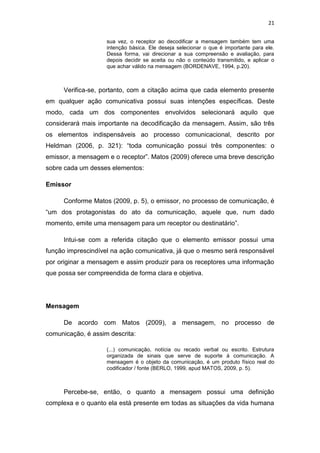 21
sua vez, o receptor ao decodificar a mensagem também tem uma
intenção básica. Ele deseja selecionar o que é importante para ele.
Dessa forma, vai direcionar a sua compreensão e avaliação, para
depois decidir se aceita ou não o conteúdo transmitido, e aplicar o
que achar válido na mensagem (BORDENAVE, 1994, p.20).

Verifica-se, portanto, com a citação acima que cada elemento presente
em qualquer ação comunicativa possui suas intenções específicas. Deste
modo, cada um dos componentes envolvidos selecionará aquilo que
considerará mais importante na decodificação da mensagem. Assim, são três
os elementos indispensáveis ao processo comunicacional, descrito por
Heldman (2006, p. 321): “toda comunicação possui três componentes: o
emissor, a mensagem e o receptor”. Matos (2009) oferece uma breve descrição
sobre cada um desses elementos:
Emissor
Conforme Matos (2009, p. 5), o emissor, no processo de comunicação, é
“um dos protagonistas do ato da comunicação, aquele que, num dado
momento, emite uma mensagem para um receptor ou destinatário”.
Intui-se com a referida citação que o elemento emissor possui uma
função imprescindível na ação comunicativa, já que o mesmo será responsável
por originar a mensagem e assim produzir para os receptores uma informação
que possa ser compreendida de forma clara e objetiva.

Mensagem
De acordo com Matos (2009), a mensagem, no processo de
comunicação, é assim descrita:
(...) comunicação, notícia ou recado verbal ou escrito. Estrutura
organizada de sinais que serve de suporte à comunicação. A
mensagem é o objeto da comunicação, é um produto físico real do
codificador / fonte (BERLO, 1999, apud MATOS, 2009, p. 5).

Percebe-se, então, o quanto a mensagem possui uma definição
complexa e o quanto ela está presente em todas as situações da vida humana

 