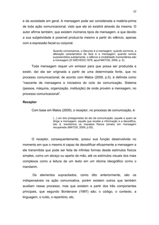 22

e da sociedade em geral. A mensagem pode ser considerada a matéria-prima
de toda ação comunicacional, visto que ela só existirá através da mesma. O
autor afirma também, que existem inúmeros tipos de mensagem, e que devido
a sua subjetividade é possível produzi-la mesmo a partir do silêncio, apenas
com a expressão facial ou corporal.
Quando conversamos, o discurso é a mensagem; quando sorrimos, a
alteração característica da face é a mensagem; quando somos
surpreendidos subitamente, o silêncio e imobilidade momentânea são
a mensagem (D`AZEVEDO,1978, apud MATOS, 2009, p. 5).

Toda mensagem requer um emissor para que possa ser produzida e
existir, daí ela ser originada a partir de uma determinada fonte, que no
processo comunicacional, de acordo com Matos (2009, p.5), é definida como
“nascente de mensagens e iniciadora do ciclo da comunicação. Sistema
(pessoa, máquina, organização, instituição) de onde provém a mensagem, no
processo comunicacional”.
Receptor
Com base em Matos (2009), o receptor, no processo de comunicação, é:
(...) um dos protagonistas do ato da comunicação; aquele a quem se
dirige a mensagem, aquele que recebe a informação e a decodifica,
isto é, transforma os impulsos físicos (sinais) em mensagem
recuperada (MATOS, 2009, p.05).

O receptor, consequentemente, possui sua função desenvolvida no
momento em que o mesmo é capaz de decodificar eficazmente a mensagem a
ele transmitida que pode ser feita de infinitas formas desde estímulos físicos
simples, como um abraço ou aperto de mão, até os estímulos visuais dos mais
complexos como a leitura de um texto em um idioma ideográfico como o
mandarim.
Os

elementos

supracitados,

como

dito

anteriormente,

são

os

indispensáveis na ação comunicativa, porém existem outros que também
auxiliam nesse processo, mas que existem a partir dos três componentes
principais, que segundo Bordenave (1997) são; o código, o contexto, a
linguagem, o ruído, o repertório, etc.

 