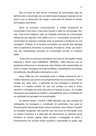 23

Sob um ponto de vista técnico o processo de comunicação pode ser
definido como a transmissão de uma determinada mensagem originada em um
ponto A que se desenvolve até chegar a outro ponto B, distante do anterior
pelo espaço e pelo tempo.
Sobre os processos comunicacionais, o modelo transacional de
comunicação é tido como o mais atual, focando o estilo de comunicação “twoway”. Esse termo anglófono pode ser traduzido livremente por comunicação
bidirecional que segundo Terra (2009, p.2) é a "comunicação que permite a
oportunidade de resposta e interação entre os emissores e receptores de uma
mensagem". Portanto, é um formato comunicativo que permite total interação
entre os elementos envolvidos no processo. Percebe-se, então, que essa é
uma das características principais da comunicação ocorrida no ambiente
digital.
Ainda sobre os processos simultâneos de trocas de informações mútuas
Weinburg e Wilmot (apud ANDREWS, HERSHEL, 1996) discorrem que na
perspectiva bidirecional ou transacional cada indivíduo está comprometido em
enviar e receber mensagens de modo simultâneo, compartilhando do processo
de codificação, decodificação e alcançando o outro.
Axley (1984) faz uma comparação entre o modelo transacional com o
modelo tradicional, que possui uma perspectiva linear da comunicação. O autor
ressalta que, neste último, o significado de uma mensagem é atribuído ao
emissor, e o desafio consiste em usar com sucesso um canal e, então,
transmitir a mensagem de modo claro para um receptor ou grupo. Já o modelo
transacional está ajustado ao receptor e, principalmente, para a constituição de
um significado da mensagem em sua percepção.
Os teóricos Barker e Sinkula (1999) defendem que este processo de
interligações de mensagens e constituição de significados, nas quais as
diversas partes relacionadas fazem parte do processo como emissor e receptor
em situações divergentes, não havendo uma mera troca de informações entre
os campos envolvidos, é a ideal para ser desenvolvida no ambiente social.
Conforme os autores, apenas desta maneira a propagação do saber e
enriquecimento dos vínculos poderá acarretar o aprendizado do sujeito, algo

 