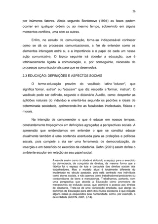 26

por inúmeros fatores. Ainda segundo Bordenave (1994) as fases podem
ocorrer em qualquer ordem ou ao mesmo tempo, sobrevindo em alguns
momentos conflitos, uma com as outras.
Enfim, no estudo da comunicação, torna-se indispensável conhecer
como se dá os processos comunicacionais, a fim de entender como os
elementos interagem entre si, e a importância e o papel de cada um nessa
ação comunicativa. O tópico seguinte irá abordar a educação, que é
intrinsecamente ligada à comunicação, e, por conseguinte, necessita de
processos comunicacionais para que se desenvolva.
2.3 EDUCAÇÃO: DEFINIÇÕES E ASPECTOS SOCIAIS
O

termo educação

provém

do

vocábulo

latino "educer",

que

significa 'tomar, extrair' ou "educare" que diz respeito a 'formar, instruir'. O
vocábulo pode ser definido, segundo o dicionário Aurélio, como: despertar as
aptidões naturais do indivíduo e orientá-las segundo os padrões e ideais de
determinada sociedade, aprimorando-lhe as faculdades intelectuais, físicas e
morais.
Na intenção de compreender o que é educar em nossos tempos,
constantemente tropeçamos em definições agregadas a perspectivas sociais. A
apreensão que evidenciamos em entender o que se constitui educar
atualmente também é uma contenda acentuada para as preleções e políticas
sociais, pois compete a ela ser uma ferramenta de democratização, de
inserção e em benefício do exercício da cidadania. Gohn (2001) assim define o
ambiente escolar em relação ao seu papel social:
À escola assim como à cidade é atribuído o espaço para o exercício
da democracia, de conquista de direitos, da mesma forma que a
fábrica foi o espaço de luta e conquista dos direitos sociais dos
trabalhadores. Mas o modelo atual é totalmente diferente do
implantado no século passado, pois está centrado nos indivíduos
como atores sociais, e não apenas como trabalhadores/produtores ou
consumidores de bens e mercadorias. Trabalhamos, portanto, com
uma perspectiva que aborda a Educação como promotora de
mecanismos de inclusão social, que promove o acesso aos direitos
de cidadania. Trata-se de uma concepção ampliada, que alarga os
domínios da Educação para além dos muros escolares e que resgata
alguns ideais já esquecidos pela humanidade, como, por exemplo, o
de civilidade (GOHN, 2001, p.14).

 