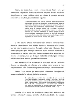 27

Assim, as perspectivas sociais contemporâneas fazem com que
entendamos o significado de educar dentro de um ponto de vista inclusivo e
decodificador de nossa realidade. Ainda em relação à educação sob uma
perspectiva sociocultural, o autor aborda o seguinte:
O saber interpretativo, nas ciências humanas, refere-se às condutas
intencionais, decifrando as linguagens sociais existentes, passando
pelas mídias. É preciso ver televisão não apenas como um “mal”, mas
utilizá-la como veículo de debate, polemizar sobre seu conteúdo, e
discutir sobre as diversas culturas que os filmes e programas
apresentam,desenvolvendo conhecimentos sobre o outro, seu
passado, seus costumes e tradições. É preciso agregar ao ensino
formal, ministrado nas escolas, conteúdos da educação não-formal,
como os conhecimentos relativos às motivações, à situação social, à
origem cultural dos alunos, etc. (GOHN, 2001, p.16).

O autor faz uma reflexão interessante sobre a relação existente entre a
educação contemporânea e os veículos midiáticos, ressaltando a importância
que os mesmos possuem para a formação cultural dos indivíduos. Essa
constituição passa pela educação informal e leva o indivíduo à reflexão de
temas polêmicos trazidos pelos mais diversos suportes como a televisão e o
cinema, por exemplo, mas que de algum modo irão contribuir para formação
crítica do cidadão e, portanto ajudará no ensino formal.
Esta perspectiva, sobre o que é educar em nossos dias, faz com que o
discurso da educação não alcance uma eficácia maior perante a nova
conjuntura criada pelas novas tecnologias da comunicação e do conhecimento.
Aranha (2006) percebe que a educação é fundamental e indispensável
para a socialização (ou seja, partilha) e humanização:
É a educação que mantém viva a memória de um povo e dá
condições para a sua sobrevivência material e espiritual. A educação
é, portanto, fundamental para a socialização e a humanização, com
vistas à autonomia e à emancipação. Trata-se de um processo que
dura a vida toda e não se restringe à mera continuidade da tradição,
pois supõe a possibilidade de rupturas, pelas quais a cultura se
renova e o ser humano faz a história (ARANHA, 2006, p.67).

Brandão (2001) afirma que há três tipos de educação: a formal, a não
formal e a informal. A educação formal faz referência aos âmbitos das escolas,

 