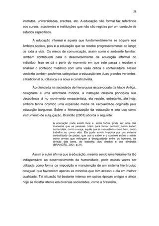28

institutos, universidades, creches, etc. A educação não formal faz referência
aos cursos, academias e instituições que não são regidas por um currículo de
estudos específicos.
A educação informal é aquela que fundamentalmente se adquire nos
âmbitos sociais, pois é a educação que se recebe progressivamente ao longo
de toda a vida. Os meios de comunicação, assim como o ambiente familiar,
também contribuem para o desenvolvimento da educação informal do
indivíduo. Isso se dá a partir do momento em que este passa a receber e
analisar o conteúdo midiático com uma visão crítica e contestadora. Nesse
contexto também podemos categorizar a educação em duas grandes vertentes:
a tradicional ou clássica e a nova e construtivista.
Aprofundada na sociedade de hierarquias escravocrata da Idade Antiga,
designada a uma acanhada minoria, a instrução clássica principiou sua
decadência já no movimento renascentista, ela resiste, entretanto, até hoje,
embora tenha ocorrido uma expansão média da escolaridade originada pela
educação burguesa. Sobre a hierarquização da educação e seu uso como
instrumento de subjugação, Brandão (2001) aborda o seguinte:
A educação pode existir livre e, entre todos, pode ser uma das
maneiras que as pessoas criam para tornar comum, como saber,
como ideia, como crença, aquilo que é comunitário como bem, como
trabalho ou como vida. Ela pode existir imposta por um sistema
centralizado de poder, que usa o saber e o controle sobre o saber
como armas que reforçam a desigualdade entre os homens, na
divisão dos bens, do trabalho, dos direitos e dos símbolos
(BRANDÃO, 2001, p.31).

Assim o autor afirma que a educação, mesmo sendo uma ferramenta tão
indispensável ao desenvolvimento da humanidade, pode muitas vezes ser
utilizada como forma de imposição e manutenção de um sistema hierárquico
desigual, que favorecem apenas as minorias que tem acesso a ela em melhor
qualidade. Tal situação foi bastante intensa em outras épocas antigas e ainda
hoje se mostra latente em diversas sociedades, como a brasileira.

 