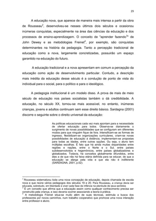 29

A educação nova, que aparece de maneira mais intensa a partir da obra
de Rousseau2, desenvolveu-se nesses últimos dois séculos e ocasionou
inúmeras conquistas, especialmente na área das ciências da educação e dos
processos de ensino-aprendizagem. O conceito de "aprender fazendo3" de
John Dewey e as metodologias Freinet4, por exemplo, são conquistas
determinantes na história da pedagogia. Tanto a percepção tradicional de
educação como a nova, largamente concretizadas, possuirão um espaço
garantido na educação do futuro.
A educação tradicional e a nova apresentam em comum a percepção da
educação como ação de desenvolvimento particular. Contudo, a descrição
mais inédita da educação desse século é a condução de ponto de vista do
individual para o social, para o político e para o ideológico.
A pedagogia institucional é um modelo disso. A prova de mais de meio
século de educação nos países socialistas também o dá credibilidade. A
educação, no século XX, tornou-se mais acessível, no entanto, inúmeras
crianças, jovens e adultos continuam sem esse direito básico. Sardagna (2001)
discorre o seguinte sobre o direito universal da educação:
As políticas educacionais cada vez mais apontam para a necessidade
de ofertar educação para todos. Observa-se diariamente o
surgimento de novas possibilidades que se configuram em diferentes
modos para que ninguém fique de fora. Intensificam-se as formas de
ingresso, flexibilizam-se organizações curriculares, criam-se novas
possibilidades de educação à distância, implementam-se propostas
para todas as idades, entre outras opções. Ou seja, o aluno tem
múltiplas escolhas. É fato que há ainda muitas disparidades entre
regiões e nações, entre o Norte e o Sul, entre países
subdesenvolvidos e hegemônicos, entre países globalizadores e
globalizados. Todavia, há conceitos globalmente difundidos, entre
elas a de que não há faixa etária definida para se educar, de que a
educação se alarga pela vida e que ela não é indiferente
(SARDAGNA, 2001, p.02).

2

Rousseau sistematizou toda uma nova concepção de educação, depois chamada de escola
nova e que reúne vários pedagogos dos séculos 19 e 20. Para Rousseau, a criança devia ser
educada, sobretudo, em liberdade e viver cada fase da infância na plenitude de seus sentidos
3
É um conceito que afirma que a educação assim como qualquer conhecimento precisa ser
construído pela criança, e isso deveria ocorrer associando a teoria à prática.
4
A metodologia Freinet situa-se muito além de suas técnicas, estimula a busca dos
professores por novos caminhos, num trabalho cooperativo que promove uma nova interação
entre professor e aluno.

 