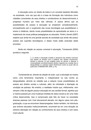 30

A educação como um direito de todos é um conceito bastante difundido
na sociedade, uma vez que ela é a base da formação dos indivíduos como
cidadãos conscientes de seus direitos e constituidores do desenvolvimento e
progresso humano por meio das ciências. A autora afirma que as
possibilidades de acesso à educação se ampliaram consideravelmente,
principalmente com o surgimento das novas tecnologias que possibilitaram o
ensino à distância, dando novas possibilidades de aprendizado ao aluno e o
implemento de novas práticas pedagógicas ao educador. Porém, Kenski (2007)
explana que ainda há uma grande parcela da sociedade que ainda não possui
acesso aos suportes tecnológicos, e desse modo estão excluídas deste
processo.
Ainda em relação ao acesso universal à educação, Tomasevski (2004)
pondera o seguinte:
[...] o direito à educação invalida a dicotomia dos direitos humanos
que separa os direitos civis e políticos dos direitos econômicos,
sociais e culturais, já que engloba todos ao afirmar e afiançar a
universalidade conceitual desses direitos negando-se a aceitar que a
desigualdade e a pobreza sejam fenômenos contra os quais não se
pode lutar (TOMASEVSKI, 2004, p.15).

Compreende-se, através da citação do autor, que a educação se mostra
como uma ferramenta importante e indispensável na luta contra as
desigualdades, abrindo ao cidadão que a adquire novas possibilidades de
acesso aos direitos sociais e culturais, além da criticidade e libertação da
condição de pobreza. No entanto, a realidade mostra que, infelizmente, nem
sempre o fato de alguém possuir educação em seu sentido formal, significa que
a mesma passará por uma mudança imediata de status social ou ter uma visão
crítica desenvolvida. Isso é comprovado pelo fato de haver na sociedade
diversas pessoas com nível educacional elevado, em alguns casos com pósgraduação, e que se encontram desempregadas. Assim também, há indivíduos
que embora educados institucionalmente, encontram-se em uma situação de
extrema alienação em relação ao conhecimento de seus direitos e com baixo
nível cultural.

 
